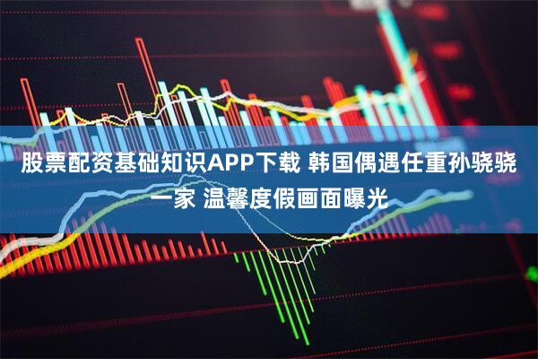 股票配资基础知识APP下载 韩国偶遇任重孙骁骁一家 温馨度假画面曝光