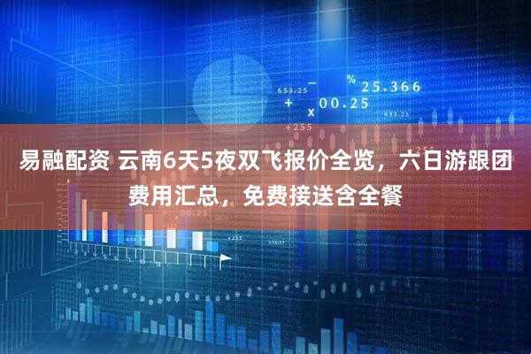 易融配资 云南6天5夜双飞报价全览，六日游跟团费用汇总，免费接送含全餐
