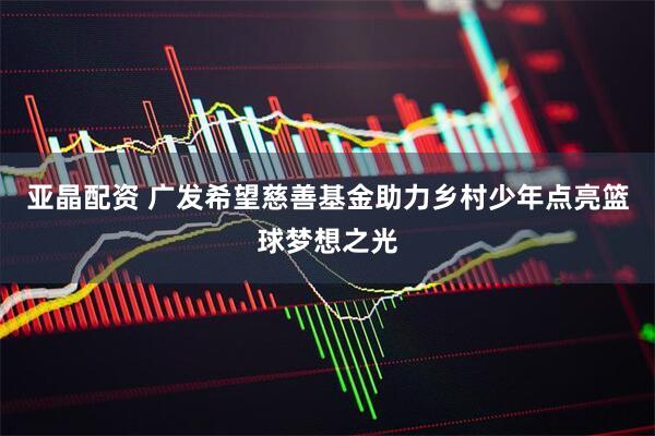 亚晶配资 广发希望慈善基金助力乡村少年点亮篮球梦想之光