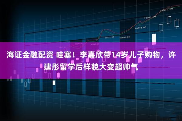 海证金融配资 哇塞！李嘉欣带14岁儿子购物，许建彤留学后样貌大变超帅气