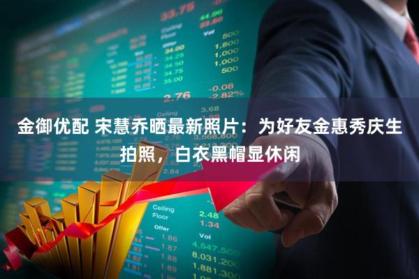 金御优配 宋慧乔晒最新照片：为好友金惠秀庆生拍照，白衣黑帽显休闲
