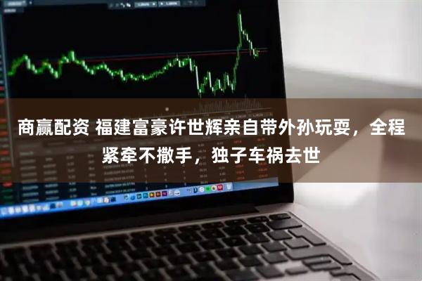 商赢配资 福建富豪许世辉亲自带外孙玩耍，全程紧牵不撒手，独子车祸去世