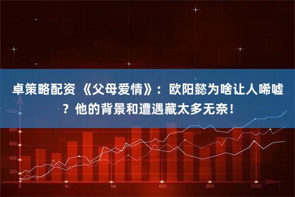 卓策略配资 《父母爱情》：欧阳懿为啥让人唏嘘？他的背景和遭遇藏太多无奈！