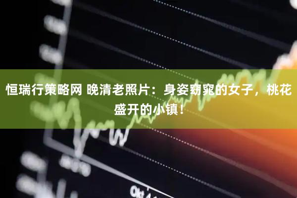 恒瑞行策略网 晚清老照片：身姿窈窕的女子，桃花盛开的小镇！