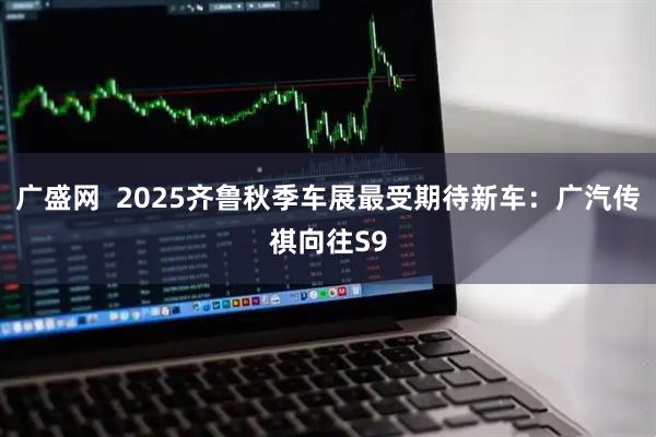 广盛网  2025齐鲁秋季车展最受期待新车：广汽传祺向往S9