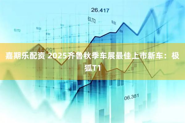 嘉期乐配资 2025齐鲁秋季车展最佳上市新车：极狐T1